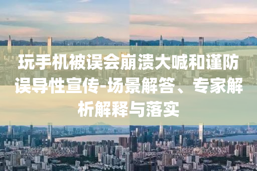 玩手機被誤會崩潰大喊和謹防誤導(dǎo)性宣傳-場景解答、專家解析解釋與落實