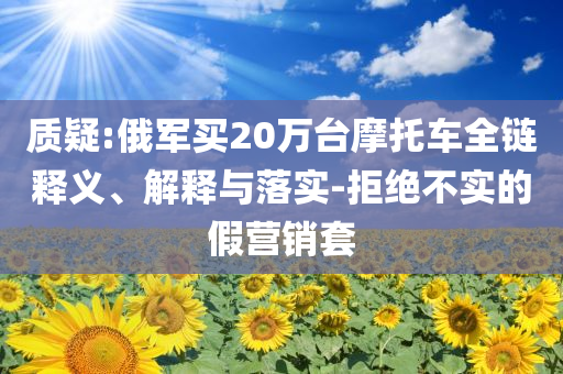 質(zhì)疑:俄軍買(mǎi)20萬(wàn)臺(tái)摩托車(chē)全鏈釋義、解釋與落實(shí)-拒絕不實(shí)的假營(yíng)銷(xiāo)套