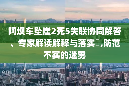 阿壩車墜崖2死5失聯(lián)協(xié)同解答、專家解讀解釋與落實(shí)?,防范不實(shí)的迷霧