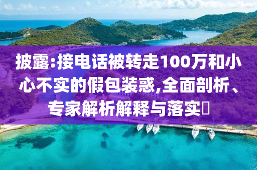 披露:接電話被轉走100萬和小心不實的假包裝惑,全面剖析、專家解析解釋與落實?