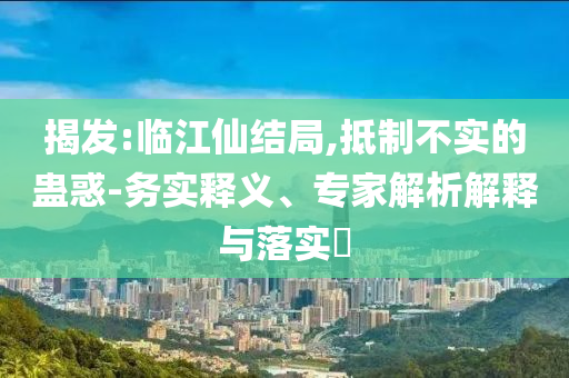 揭發:臨江仙結局,抵制不實的蠱惑-務實釋義、專家解析解釋與落實?