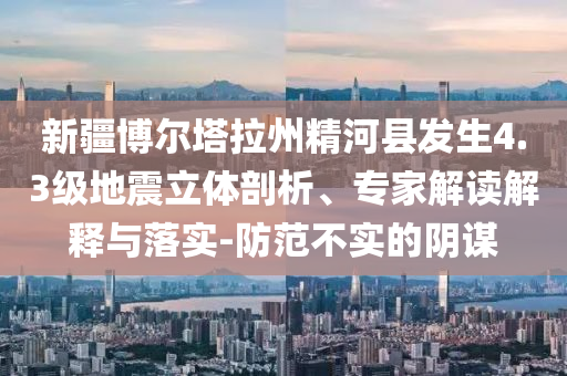 新疆博爾塔拉州精河縣發(fā)生4.3級地震立體剖析、專家解讀解釋與落實-防范不實的陰謀