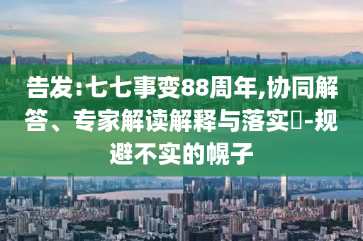 告發(fā):七七事變88周年,協(xié)同解答、專家解讀解釋與落實?-規(guī)避不實的幌子