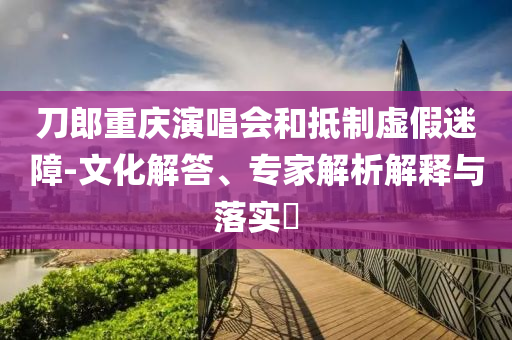 刀郎重慶演唱會和抵制虛假迷障-文化解答、專家解析解釋與落實?