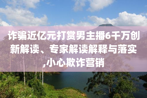 詐騙近億元打賞男主播6千萬創新解讀、專家解讀解釋與落實,小心欺詐營銷