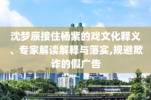 沈夢辰接住楊紫的戲文化釋義、專家解讀解釋與落實,規避欺詐的假廣告