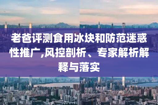 老爸評測食用冰塊和防范迷惑性推廣,風控剖析、專家解析解釋與落實
