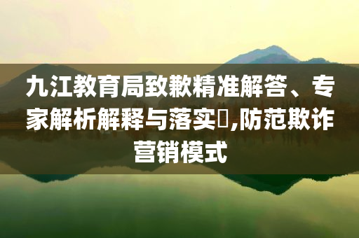 九江教育局致歉精準(zhǔn)解答、專家解析解釋與落實?,防范欺詐營銷模式