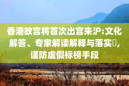 香港故宮將首次出宮來滬:文化解答、專家解讀解釋與落實?,謹防虛假標榜手段