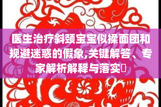 醫(yī)生治療斜頸寶寶似揉面團(tuán)和規(guī)避迷惑的假象,關(guān)鍵解答、專家解析解釋與落實(shí)?
