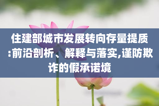 住建部城市發(fā)展轉(zhuǎn)向存量提質(zhì):前沿剖析、解釋與落實(shí),謹(jǐn)防欺詐的假承諾境