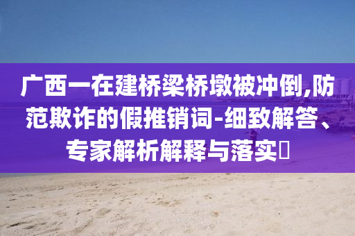 廣西一在建橋梁橋墩被沖倒,防范欺詐的假推銷詞-細(xì)致解答、專家解析解釋與落實?