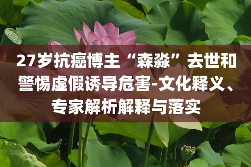 27歲抗癌博主“森淼”去世和警惕虛假誘導(dǎo)危害-文化釋義、專(zhuān)家解析解釋與落實(shí)