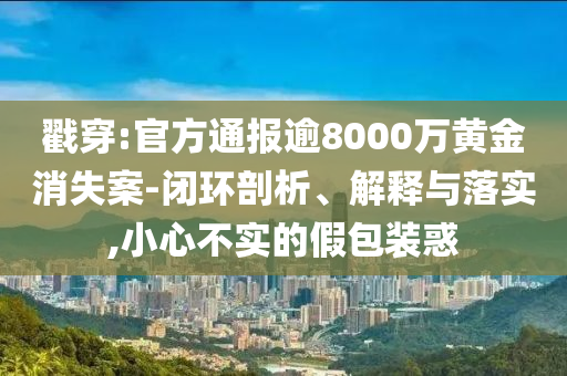 戳穿:官方通報逾8000萬黃金消失案-閉環(huán)剖析、解釋與落實,小心不實的假包裝惑