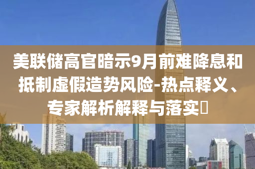 美聯(lián)儲高官暗示9月前難降息和抵制虛假造勢風(fēng)險-熱點釋義、專家解析解釋與落實?