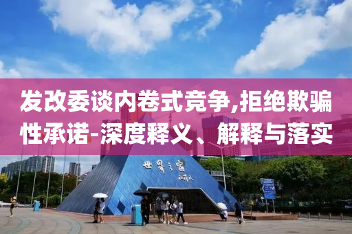 發改委談內卷式競爭,拒絕欺騙性承諾-深度釋義、解釋與落實