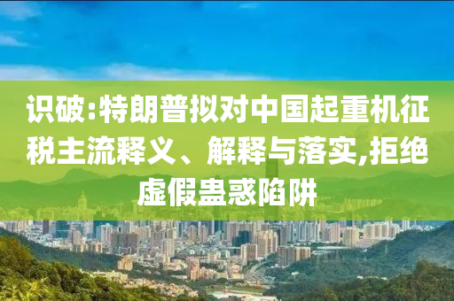識破:特朗普擬對中國起重機征稅主流釋義、解釋與落實,拒絕虛假蠱惑陷阱
