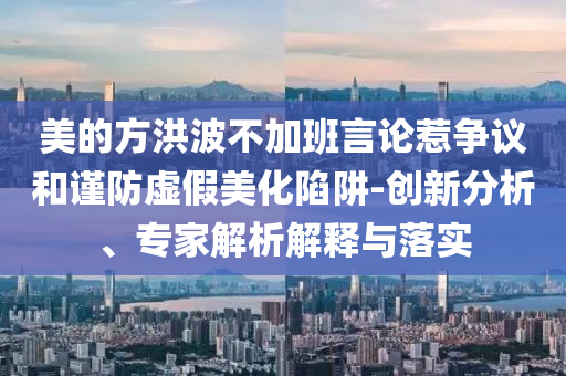 美的方洪波不加班言論惹爭議和謹防虛假美化陷阱-創新分析、專家解析解釋與落實