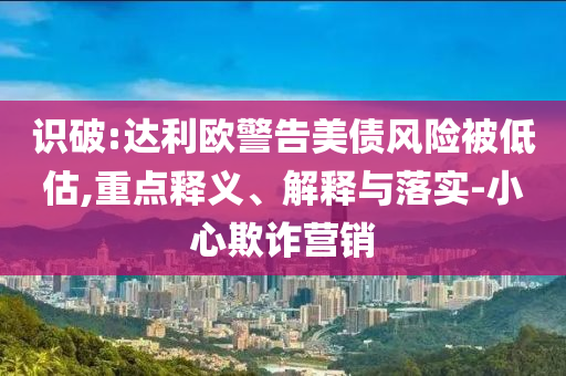 識(shí)破:達(dá)利歐警告美債風(fēng)險(xiǎn)被低估,重點(diǎn)釋義、解釋與落實(shí)-小心欺詐營(yíng)銷