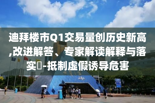 迪拜樓市Q1交易量創歷史新高,改進解答、專家解讀解釋與落實?-抵制虛假誘導危害