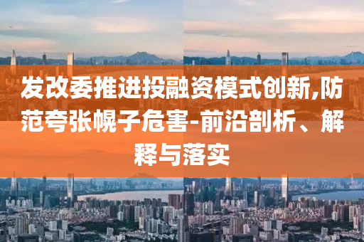 發(fā)改委推進(jìn)投融資模式創(chuàng)新,防范夸張幌子危害-前沿剖析、解釋與落實