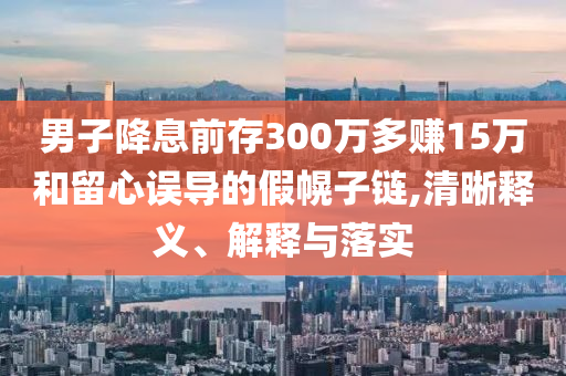 男子降息前存300萬多賺15萬和留心誤導(dǎo)的假幌子鏈,清晰釋義、解釋與落實(shí)