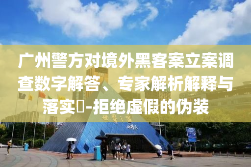 廣州警方對(duì)境外黑客案立案調(diào)查數(shù)字解答、專(zhuān)家解析解釋與落實(shí)?-拒絕虛假的偽裝