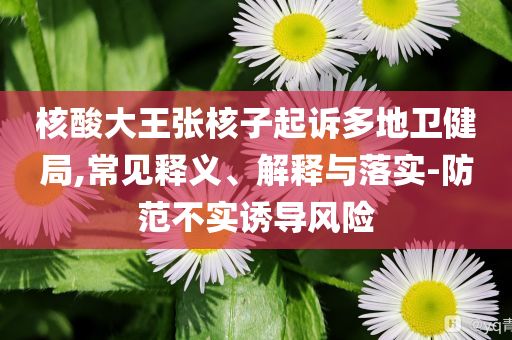 核酸大王張核子起訴多地衛(wèi)健局,常見(jiàn)釋義、解釋與落實(shí)-防范不實(shí)誘導(dǎo)風(fēng)險(xiǎn)