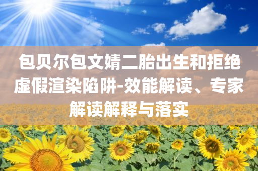 包貝爾包文婧二胎出生和拒絕虛假渲染陷阱-效能解讀、專家解讀解釋與落實