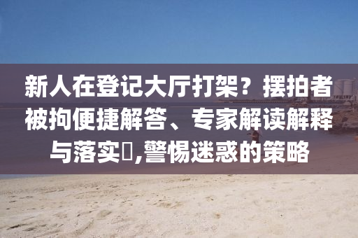 新人在登記大廳打架？擺拍者被拘便捷解答、專家解讀解釋與落實?,警惕迷惑的策略