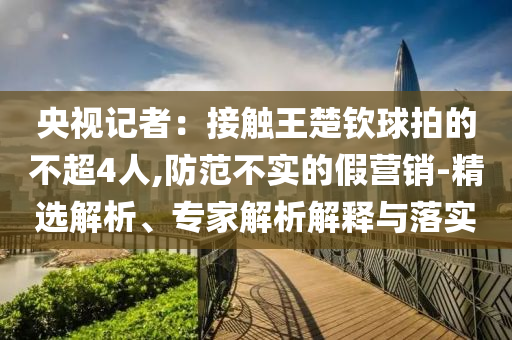 央視記者：接觸王楚欽球拍的不超4人,防范不實的假營銷-精選解析、專家解析解釋與落實