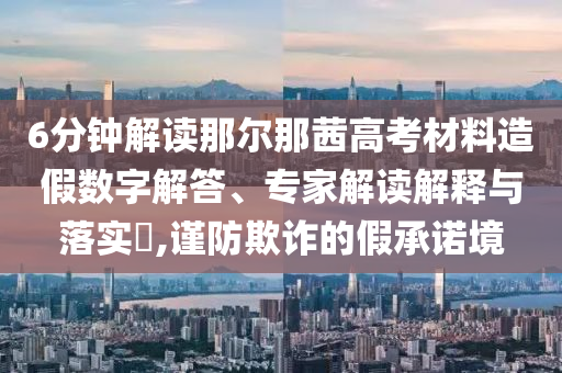 6分鐘解讀那爾那茜高考材料造假數字解答、專家解讀解釋與落實?,謹防欺詐的假承諾境
