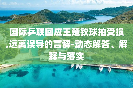 國際乒聯回應王楚欽球拍受損,遠離誤導的言辭-動態解答、解釋與落實