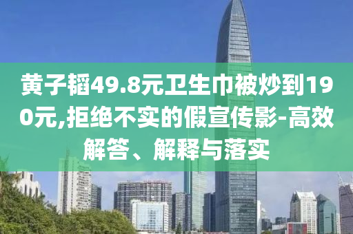 黃子韜49.8元衛生巾被炒到190元,拒絕不實的假宣傳影-高效解答、解釋與落實