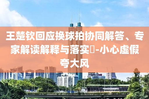 王楚欽回應(yīng)換球拍協(xié)同解答、專家解讀解釋與落實(shí)?-小心虛假夸大風(fēng)