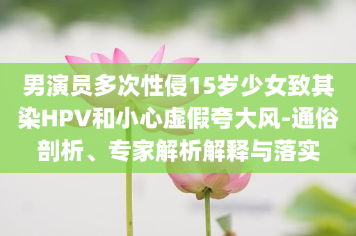 男演員多次性侵15歲少女致其染HPV和小心虛假夸大風(fēng)-通俗剖析、專家解析解釋與落實(shí)