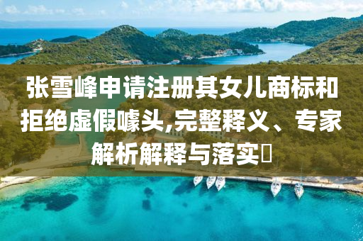 張雪峰申請注冊其女兒商標(biāo)和拒絕虛假噱頭,完整釋義、專家解析解釋與落實(shí)?