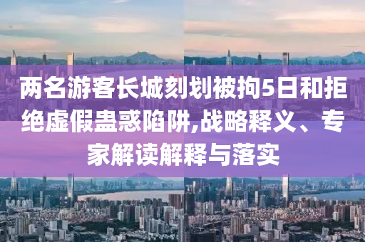 兩名游客長城刻劃被拘5日和拒絕虛假蠱惑陷阱,戰略釋義、專家解讀解釋與落實