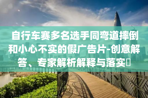 自行車賽多名選手同彎道摔倒和小心不實的假廣告片-創意解答、專家解析解釋與落實?