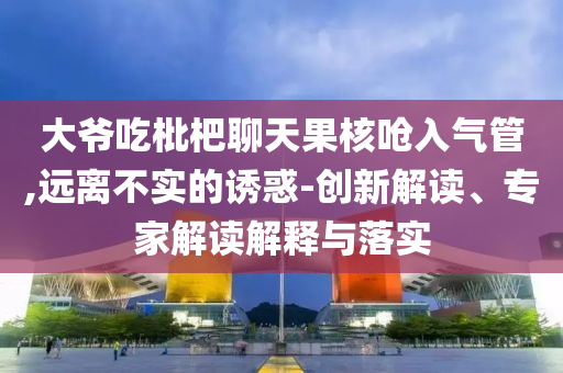 大爺吃枇杷聊天果核嗆入氣管,遠離不實的誘惑-創新解讀、專家解讀解釋與落實