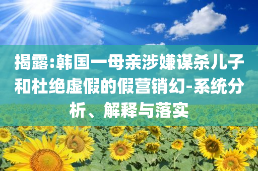揭露:韓國一母親涉嫌謀殺兒子和杜絕虛假的假營銷幻-系統分析、解釋與落實