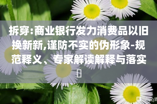 拆穿:商業銀行發力消費品以舊換新新,謹防不實的偽形象-規范釋義、專家解讀解釋與落實?
