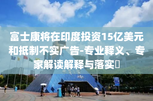 富士康將在印度投資15億美元和抵制不實廣告-專業釋義、專家解讀解釋與落實?