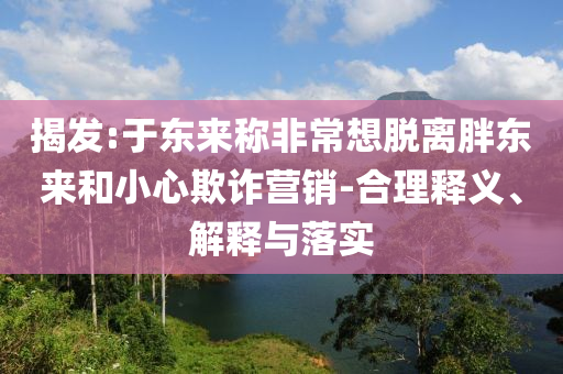 揭發:于東來稱非常想脫離胖東來和小心欺詐營銷-合理釋義、解釋與落實