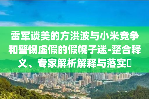 雷軍談美的方洪波與小米競爭和警惕虛假的假幌子迷-整合釋義、專家解析解釋與落實?
