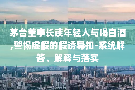 茅臺(tái)董事長(zhǎng)談年輕人與喝白酒,警惕虛假的假誘導(dǎo)扣-系統(tǒng)解答、解釋與落實(shí)