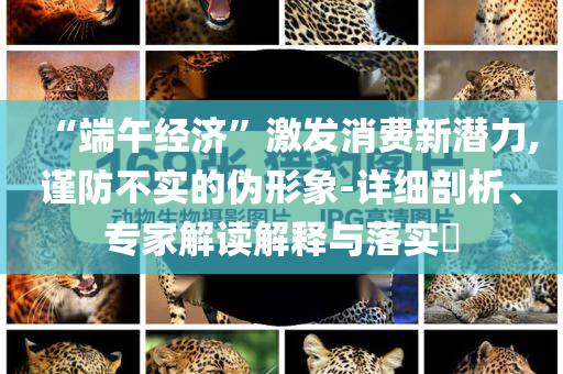 “端午經濟”激發(fā)消費新潛力,謹防不實的偽形象-詳細剖析、專家解讀解釋與落實?