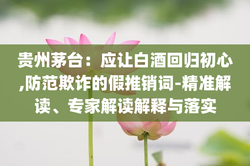 貴州茅臺：應讓白酒回歸初心,防范欺詐的假推銷詞-精準解讀、專家解讀解釋與落實
