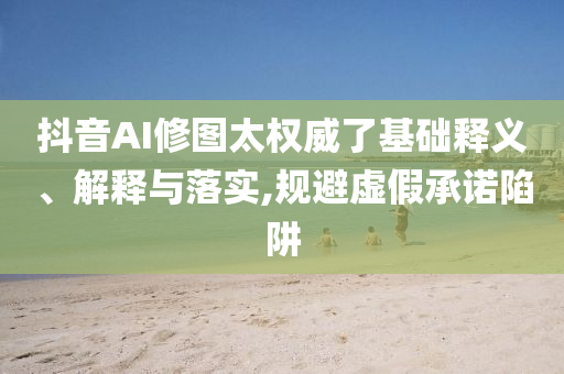 抖音AI修圖太權威了基礎釋義、解釋與落實,規避虛假承諾陷阱
