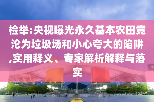 檢舉:央視曝光永久基本農田竟淪為垃圾場和小心夸大的陷阱,實用釋義、專家解析解釋與落實